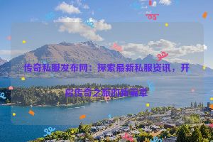 传奇私服发布网：探索最新私服资讯，开启传奇之旅的新篇章